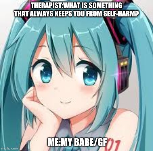 Miku/Therapist meme | THERAPIST:WHAT IS SOMETHING THAT ALWAYS KEEPS YOU FROM SELF-HARM? ME:MY BABE/GF | image tagged in hatsune miku,funny memes,lol so funny,miku | made w/ Imgflip meme maker