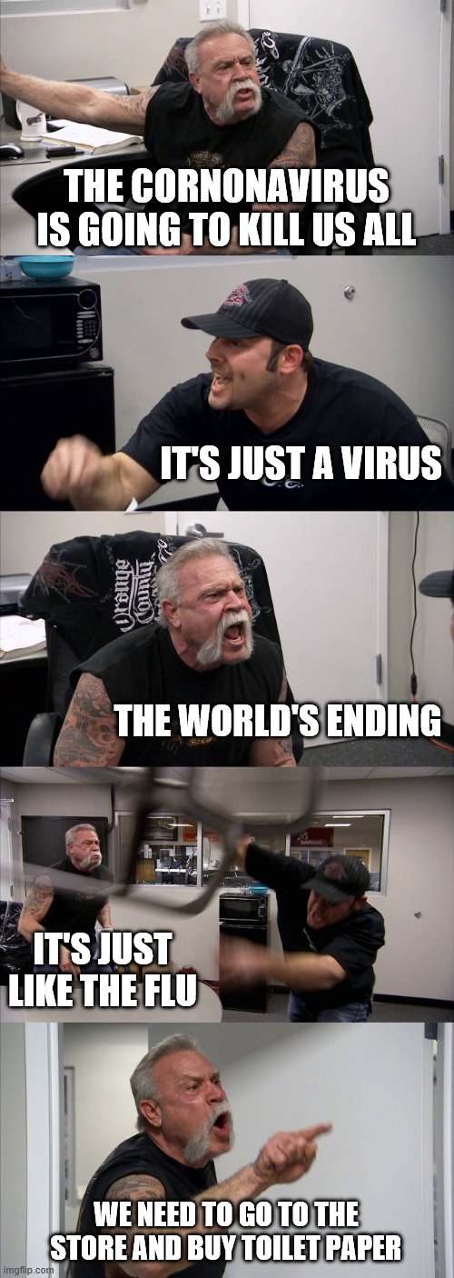 American Chopper Argument | THE CORNONAVIRUS IS GOING TO KILL US ALL; IT'S JUST A VIRUS; THE WORLD'S ENDING; IT'S JUST LIKE THE FLU; WE NEED TO GO TO THE STORE AND BUY TOILET PAPER | image tagged in memes,american chopper argument | made w/ Imgflip meme maker