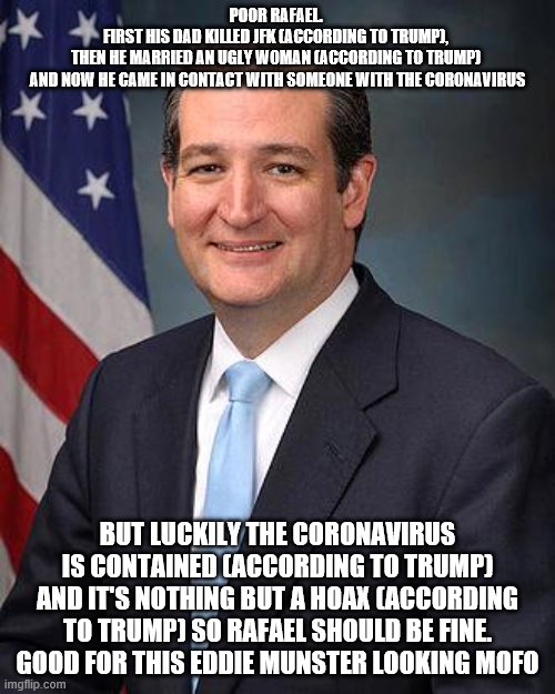 Ted Cruz | POOR RAFAEL. 
FIRST HIS DAD KILLED JFK (ACCORDING TO TRUMP), 
THEN HE MARRIED AN UGLY WOMAN (ACCORDING TO TRUMP) 
AND NOW HE CAME IN CONTACT WITH SOMEONE WITH THE CORONAVIRUS; BUT LUCKILY THE CORONAVIRUS IS CONTAINED (ACCORDING TO TRUMP)
AND IT'S NOTHING BUT A HOAX (ACCORDING TO TRUMP) SO RAFAEL SHOULD BE FINE. GOOD FOR THIS EDDIE MUNSTER LOOKING MOFO | image tagged in ted cruz | made w/ Imgflip meme maker