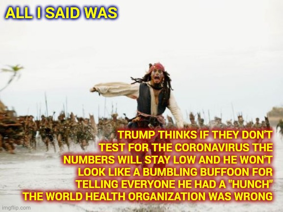 Trump's Wrong As Usual | ALL I SAID WAS; TRUMP THINKS IF THEY DON'T TEST FOR THE CORONAVIRUS THE NUMBERS WILL STAY LOW AND HE WON'T LOOK LIKE A BUMBLING BUFFOON FOR TELLING EVERYONE HE HAD A "HUNCH" THE WORLD HEALTH ORGANIZATION WAS WRONG | image tagged in memes,jack sparrow being chased,trump unfit unqualified dangerous,liar in chief,trump traitor,donald trump is an idiot | made w/ Imgflip meme maker