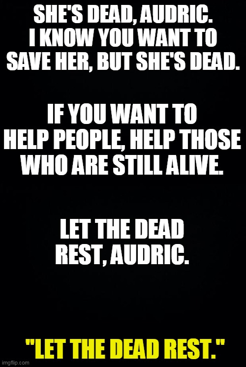 "You're a human. Not God. What makes you think you have the power to raise the dead?" | SHE'S DEAD, AUDRIC. I KNOW YOU WANT TO SAVE HER, BUT SHE'S DEAD. IF YOU WANT TO HELP PEOPLE, HELP THOSE WHO ARE STILL ALIVE. LET THE DEAD REST, AUDRIC. "LET THE DEAD REST." | image tagged in black background | made w/ Imgflip meme maker