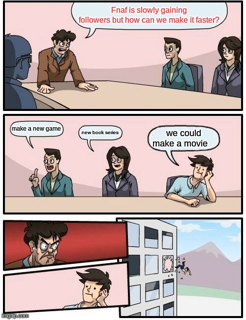 Boardroom Meeting Suggestion Meme | Fnaf is slowly gaining followers but how can we make it faster? make a new game; new book series; we could make a movie | image tagged in memes,boardroom meeting suggestion | made w/ Imgflip meme maker
