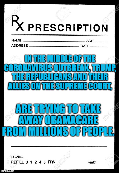 Rx | IN THE MIDDLE OF THE CORONAVIRUS OUTBREAK, TRUMP, THE REPUBLICANS AND THEIR ALLIES ON THE SUPREME COURT, ARE TRYING TO TAKE AWAY OBAMACARE FROM MILLIONS OF PEOPLE. | image tagged in rx | made w/ Imgflip meme maker