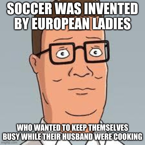Hank Hill | SOCCER WAS INVENTED BY EUROPEAN LADIES; WHO WANTED TO KEEP THEMSELVES BUSY WHILE THEIR HUSBAND WERE COOKING | image tagged in hank hill | made w/ Imgflip meme maker