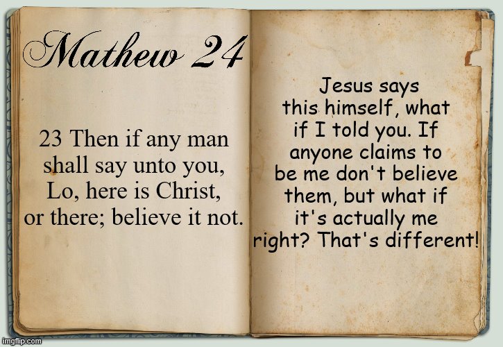 This is referring to false Christs | Jesus says this himself, what if I told you. If anyone claims to be me don't believe them, but what if it's actually me right? That's different! 23 Then if any man shall say unto you, Lo, here is Christ, or there; believe it not. | image tagged in bible,bible verse,jesus,jesus christ,christianity,religion | made w/ Imgflip meme maker