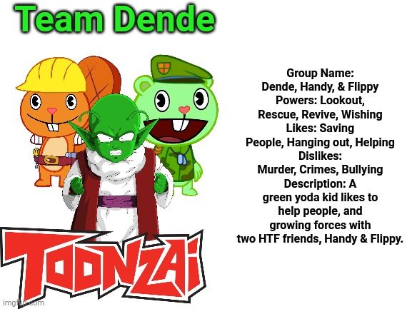 Team Dende Information (HTF Crossover Team) | Team Dende; Group Name: Dende, Handy, & Flippy
Powers: Lookout, Rescue, Revive, Wishing
Likes: Saving People, Hanging out, Helping
Dislikes: Murder, Crimes, Bullying
Description: A green yoda kid likes to help people, and growing forces with two HTF friends, Handy & Flippy. | image tagged in blank white template,team dende,dende,happy tree friends,dragon ball z,toonzai | made w/ Imgflip meme maker
