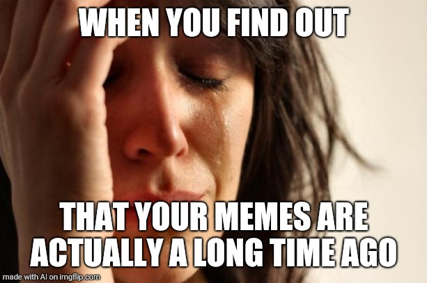 First World Problems | WHEN YOU FIND OUT; THAT YOUR MEMES ARE ACTUALLY A LONG TIME AGO | image tagged in memes,first world problems | made w/ Imgflip meme maker