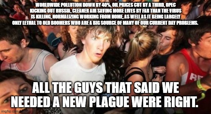 Sudden Clarity Clarence Meme | WORLDWIDE POLLUTION DOWN BY 40%, OIL PRICES CUT BY A THIRD, OPEC KICKING OUT RUSSIA, CLEANER AIR SAVING MORE LIVES BY FAR THAN THE VIRUS IS KILLING, NORMALIZING WORKING FROM HOME, AS WELL AS IT BEING LARGELY ONLY LETHAL TO OLD BOOMERS WHO ARE A BIG SOURCE OF MANY OF OUR CURRENT DAY PROBLEMS. ALL THE GUYS THAT SAID WE NEEDED A NEW PLAGUE WERE RIGHT. | image tagged in memes,sudden clarity clarence,AdviceAnimals | made w/ Imgflip meme maker