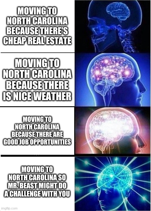 Expanding Brain | MOVING TO NORTH CAROLINA BECAUSE THERE'S CHEAP REAL ESTATE; MOVING TO NORTH CAROLINA BECAUSE THERE IS NICE WEATHER; MOVING TO NORTH CAROLINA BECAUSE THERE ARE GOOD JOB OPPORTUNITIES; MOVING TO NORTH CAROLINA SO MR. BEAST MIGHT DO A CHALLENGE WITH YOU | image tagged in memes,expanding brain | made w/ Imgflip meme maker