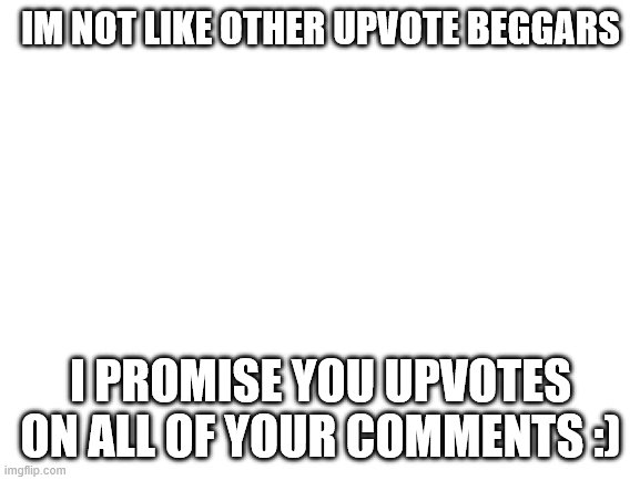 Blank White Template | IM NOT LIKE OTHER UPVOTE BEGGARS; I PROMISE YOU UPVOTES ON ALL OF YOUR COMMENTS :) | image tagged in blank white template | made w/ Imgflip meme maker