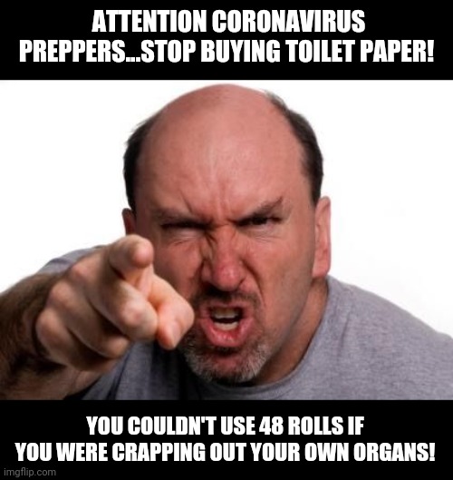 Coronavirus and toilet paper appear to be linked. | ATTENTION CORONAVIRUS PREPPERS...STOP BUYING TOILET PAPER! YOU COULDN'T USE 48 ROLLS IF YOU WERE CRAPPING OUT YOUR OWN ORGANS! | image tagged in angry face,coronavirus,toilet paper | made w/ Imgflip meme maker