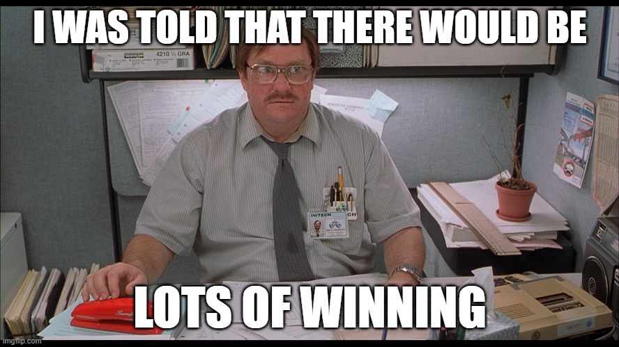 Milton Office Space | I WAS TOLD THAT THERE WOULD BE; LOTS OF WINNING | image tagged in milton office space | made w/ Imgflip meme maker