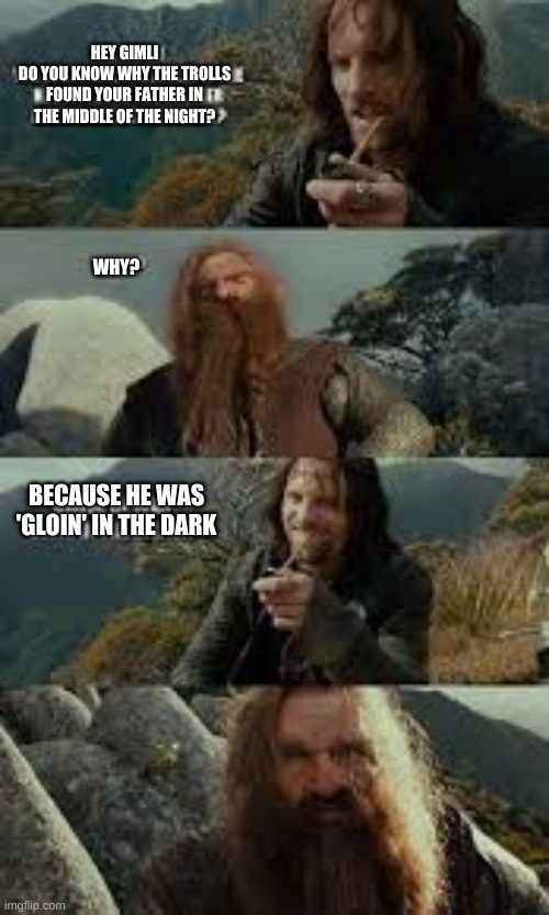 HEY GIMLI
DO YOU KNOW WHY THE TROLLS FOUND YOUR FATHER IN THE MIDDLE OF THE NIGHT? WHY? BECAUSE HE WAS 'GLOIN' IN THE DARK | made w/ Imgflip meme maker