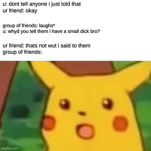 Surprised Pikachu | u: dont tell anyone i just told that
ur friend: okay; group of friends: laughs*
u: whyd you tell them i have a small dick bro? ur friend: thats not wut i said to them
group of friends: | image tagged in memes,surprised pikachu | made w/ Imgflip meme maker
