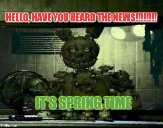 FNAF Springtrap in window | HELLO, HAVE YOU HEARD THE NEWS!!!!!!!! IT'S SPRING TIME | image tagged in fnaf springtrap in window | made w/ Imgflip meme maker