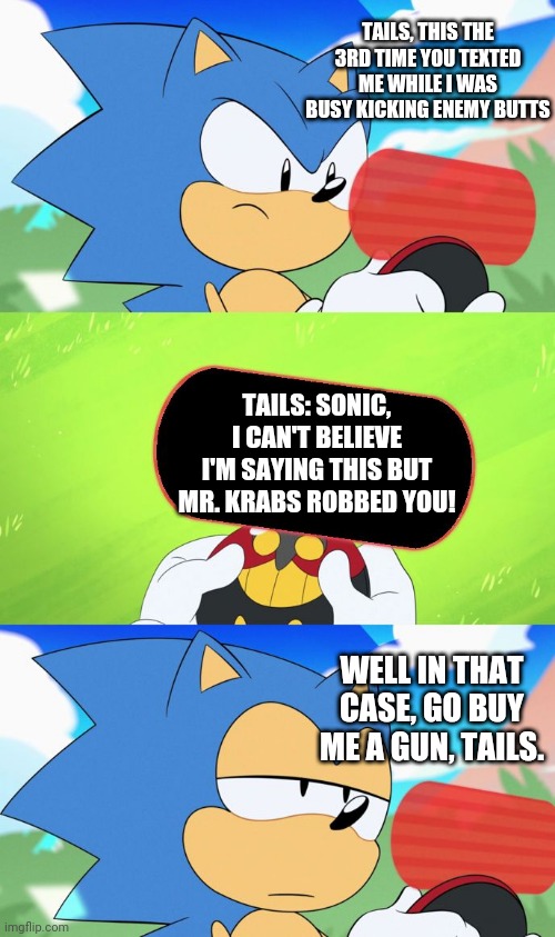 Sonic And Tails Eventually Got Revenge On Mr. Krabs | TAILS, THIS THE 3RD TIME YOU TEXTED ME WHILE I WAS BUSY KICKING ENEMY BUTTS; TAILS: SONIC, I CAN'T BELIEVE I'M SAYING THIS BUT MR. KRABS ROBBED YOU! WELL IN THAT CASE, GO BUY ME A GUN, TAILS. | image tagged in sonic dumb message meme | made w/ Imgflip meme maker