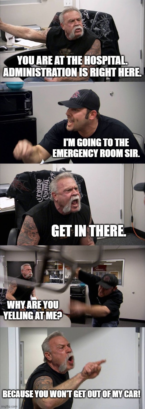 American Chopper Argument | YOU ARE AT THE HOSPITAL. ADMINISTRATION IS RIGHT HERE. I'M GOING TO THE EMERGENCY ROOM SIR. GET IN THERE. WHY ARE YOU YELLING AT ME? BECAUSE YOU WON'T GET OUT OF MY CAR! | image tagged in memes,american chopper argument | made w/ Imgflip meme maker