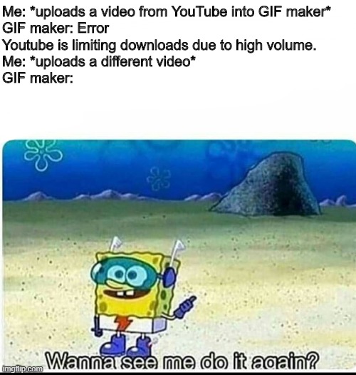 Why- Just WHY? It was JUST working yesterday! | Me: *uploads a video from YouTube into GIF maker*


GIF maker: Error

Youtube is limiting downloads due to high volume.
Me: *uploads a different video*
GIF maker: | image tagged in spongebob wanna see me do it again,gif,boi,noooooooooooooooooooooooo,why | made w/ Imgflip meme maker