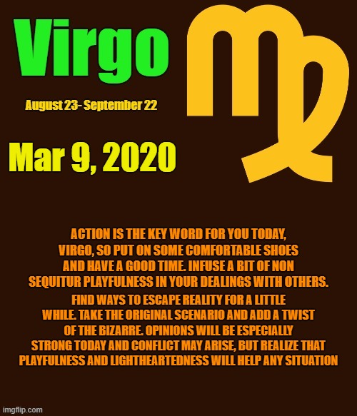 Virgo Daily Horoscope ♍ | Mar 9, 2020; ACTION IS THE KEY WORD FOR YOU TODAY, VIRGO, SO PUT ON SOME COMFORTABLE SHOES AND HAVE A GOOD TIME. INFUSE A BIT OF NON SEQUITUR PLAYFULNESS IN YOUR DEALINGS WITH OTHERS. FIND WAYS TO ESCAPE REALITY FOR A LITTLE WHILE. TAKE THE ORIGINAL SCENARIO AND ADD A TWIST OF THE BIZARRE. OPINIONS WILL BE ESPECIALLY STRONG TODAY AND CONFLICT MAY ARISE, BUT REALIZE THAT PLAYFULNESS AND LIGHTHEARTEDNESS WILL HELP ANY SITUATION | image tagged in virgo template,virgo,astrology,zodiac,zodiac signs,memes | made w/ Imgflip meme maker