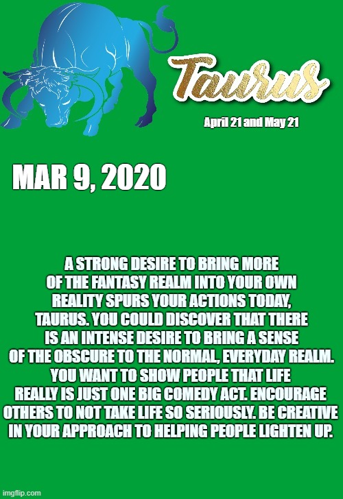 Taurus Daily Horoscope ♉ | April 21 and May 21; MAR 9, 2020; A STRONG DESIRE TO BRING MORE OF THE FANTASY REALM INTO YOUR OWN REALITY SPURS YOUR ACTIONS TODAY, TAURUS. YOU COULD DISCOVER THAT THERE IS AN INTENSE DESIRE TO BRING A SENSE OF THE OBSCURE TO THE NORMAL, EVERYDAY REALM. YOU WANT TO SHOW PEOPLE THAT LIFE REALLY IS JUST ONE BIG COMEDY ACT. ENCOURAGE OTHERS TO NOT TAKE LIFE SO SERIOUSLY. BE CREATIVE IN YOUR APPROACH TO HELPING PEOPLE LIGHTEN UP. | image tagged in taurus template,memes,taurus,astrology,zodiac,zodiac signs | made w/ Imgflip meme maker