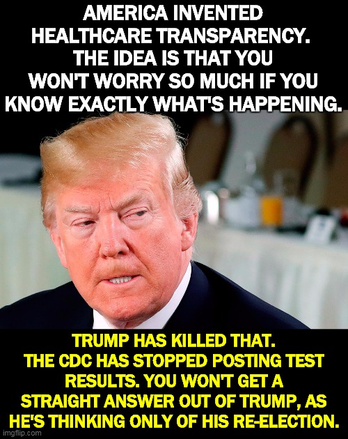 Contradictory statements - are there enough test kits? Will we pay for testing? Every statement gets reversed within 24 hours. | AMERICA INVENTED HEALTHCARE TRANSPARENCY. 
THE IDEA IS THAT YOU WON'T WORRY SO MUCH IF YOU KNOW EXACTLY WHAT'S HAPPENING. TRUMP HAS KILLED THAT. THE CDC HAS STOPPED POSTING TEST RESULTS. YOU WON'T GET A STRAIGHT ANSWER OUT OF TRUMP, AS HE'S THINKING ONLY OF HIS RE-ELECTION. | image tagged in trump,coronavirus,healthcare,secrets | made w/ Imgflip meme maker