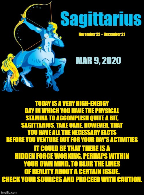 Sagittarius Daily Horoscope ♐ | MAR 9, 2020; TODAY IS A VERY HIGH-ENERGY DAY IN WHICH YOU HAVE THE PHYSICAL STAMINA TO ACCOMPLISH QUITE A BIT, SAGITTARIUS. TAKE CARE, HOWEVER, THAT YOU HAVE ALL THE NECESSARY FACTS BEFORE YOU VENTURE OUT FOR YOUR DAY'S ACTIVITIES; IT COULD BE THAT THERE IS A HIDDEN FORCE WORKING, PERHAPS WITHIN YOUR OWN MIND, TO BLUR THE LINES OF REALITY ABOUT A CERTAIN ISSUE. CHECK YOUR SOURCES AND PROCEED WITH CAUTION. | image tagged in sagittarius template 1,sagittarius,memes,astrology,zodiac,zodiac signs | made w/ Imgflip meme maker
