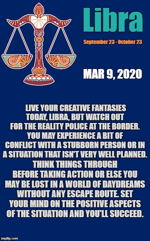 Libra Daily Horoscope! ♎ | MAR 9, 2020; LIVE YOUR CREATIVE FANTASIES TODAY, LIBRA, BUT WATCH OUT FOR THE REALITY POLICE AT THE BORDER. YOU MAY EXPERIENCE A BIT OF CONFLICT WITH A STUBBORN PERSON OR IN A SITUATION THAT ISN'T VERY WELL PLANNED. THINK THINGS THROUGH BEFORE TAKING ACTION OR ELSE YOU MAY BE LOST IN A WORLD OF DAYDREAMS WITHOUT ANY ESCAPE ROUTE. SET YOUR MIND ON THE POSITIVE ASPECTS OF THE SITUATION AND YOU'LL SUCCEED. | image tagged in libra template,libra,astrology,memes,zodiac,zodiac signs | made w/ Imgflip meme maker