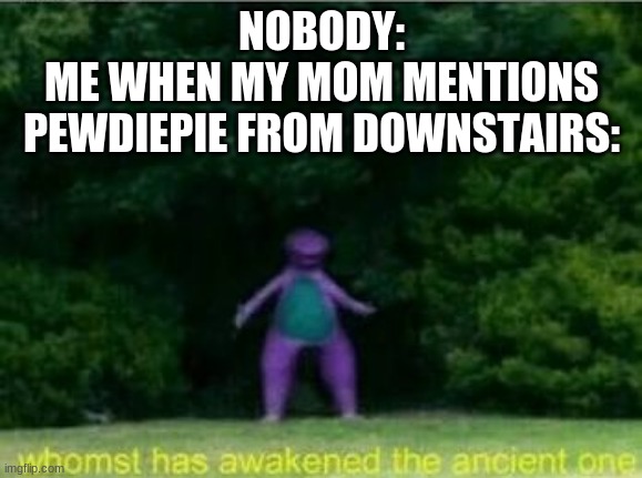 Whomst has awakened the ancient one | NOBODY:
ME WHEN MY MOM MENTIONS PEWDIEPIE FROM DOWNSTAIRS: | image tagged in whomst has awakened the ancient one | made w/ Imgflip meme maker