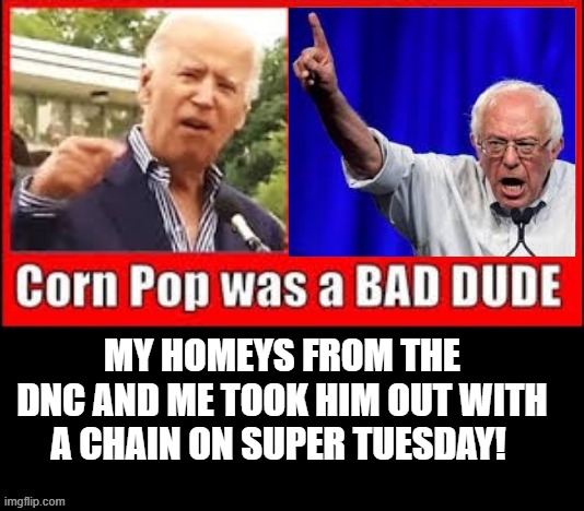 Corn Pop was a Bad Dude!  My Homeys From the DNC and Me Took Him Out With a Chain on Super Tuesday! | MY HOMEYS FROM THE DNC AND ME TOOK HIM OUT WITH A CHAIN ON SUPER TUESDAY! | image tagged in biden,bernie,democrats | made w/ Imgflip meme maker