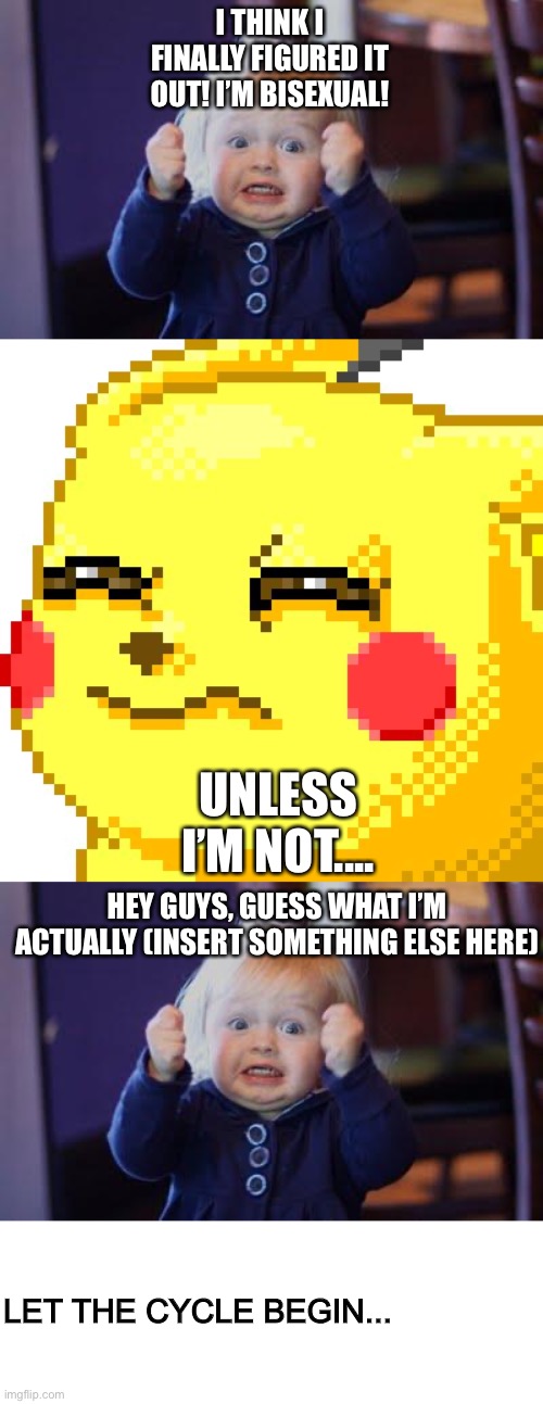 I THINK I FINALLY FIGURED IT OUT! I’M BISEXUAL! UNLESS I’M NOT.... HEY GUYS, GUESS WHAT I’M ACTUALLY (INSERT SOMETHING ELSE HERE); LET THE CYCLE BEGIN... | image tagged in excited kid,unsure pikachu | made w/ Imgflip meme maker