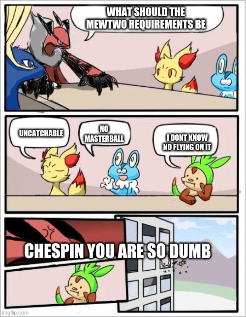 Pokemon board meeting | WHAT SHOULD THE MEWTWO REQUIREMENTS BE; NO MASTERBALL; UNCATCHABLE; I DONT KNOW NO FLYING ON IT; CHESPIN YOU ARE SO DUMB | image tagged in pokemon board meeting | made w/ Imgflip meme maker