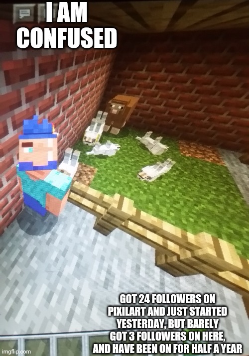 I broke minecraft | I AM CONFUSED; GOT 24 FOLLOWERS ON PIXILART AND JUST STARTED YESTERDAY, BUT BARELY GOT 3 FOLLOWERS ON HERE, AND HAVE BEEN ON FOR HALF A YEAR | image tagged in i broke minecraft | made w/ Imgflip meme maker