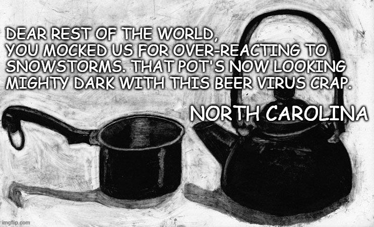 pot kettle black | DEAR REST OF THE WORLD,

YOU MOCKED US FOR OVER-REACTING TO 
SNOWSTORMS. THAT POT'S NOW LOOKING 
MIGHTY DARK WITH THIS BEER VIRUS CRAP. NORTH CAROLINA | image tagged in pot kettle black | made w/ Imgflip meme maker