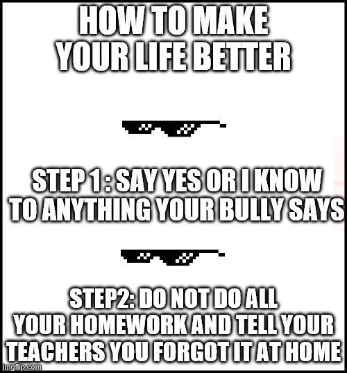 blank | HOW TO MAKE YOUR LIFE BETTER; STEP 1 : SAY YES OR I KNOW TO ANYTHING YOUR BULLY SAYS; STEP2: DO NOT DO ALL YOUR HOMEWORK AND TELL YOUR TEACHERS YOU FORGOT IT AT HOME | image tagged in blank | made w/ Imgflip meme maker