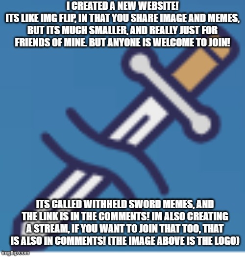 I CREATED A NEW WEBSITE!
ITS LIKE IMG FLIP, IN THAT YOU SHARE IMAGE AND MEMES, BUT ITS MUCH SMALLER, AND REALLY JUST FOR FRIENDS OF MINE. BUT ANYONE IS WELCOME TO JOIN! ITS CALLED WITHHELD SWORD MEMES, AND THE LINK IS IN THE COMMENTS! IM ALSO CREATING A STREAM, IF YOU WANT TO JOIN THAT TOO, THAT IS ALSO IN COMMENTS! (THE IMAGE ABOVE IS THE LOGO) | image tagged in new,website | made w/ Imgflip meme maker