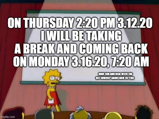 Lisa Simpson's Presentation | ON THURSDAY 2:20 PM 3.12.20 
I WILL BE TAKING A BREAK AND COMING BACK ON MONDAY 3.16.20, 7:20 AM; HAVE FUN AND DEAL WITH THE HTF LOVERS? GOOD LUCK TO Y'ALL | image tagged in lisa simpson's presentation | made w/ Imgflip meme maker