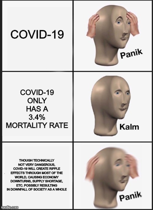 Panik Kalm Panik Meme | COVID-19 ONLY HAS A 3.4% MORTALITY RATE; COVID-19; THOUGH TECHNICALLY NOT VERY DANGEROUS, COVID-19 WILL CREATE RIPPLE EFFECTS THROUGH MOST OF THE WORLD, CAUSING ECONOMY DOWNTURNS, SUPPLY SHORTAGE, ETC. POSSIBLY RESULTING IN DOWNFALL OF SOCIETY AS A WHOLE | image tagged in panik kalm | made w/ Imgflip meme maker