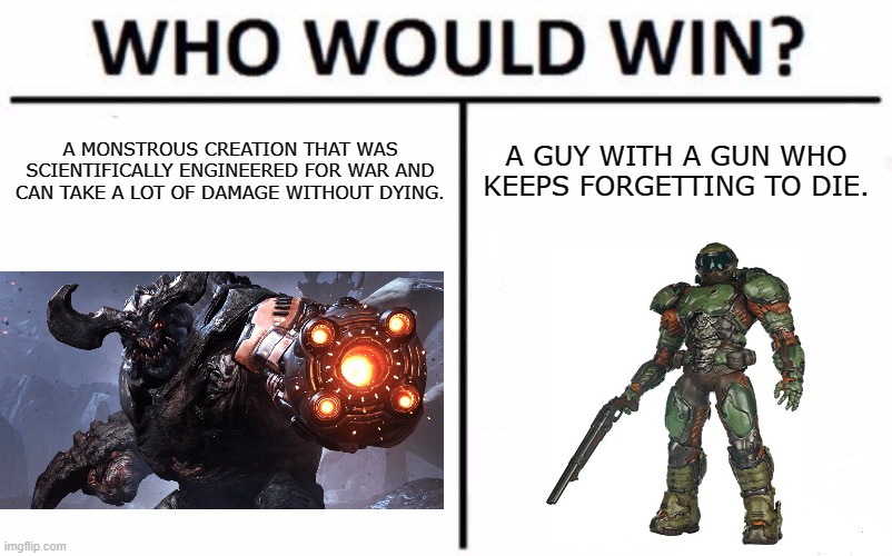 Who Would Win? Meme | A MONSTROUS CREATION THAT WAS SCIENTIFICALLY ENGINEERED FOR WAR AND CAN TAKE A LOT OF DAMAGE WITHOUT DYING. A GUY WITH A GUN WHO KEEPS FORGETTING TO DIE. | image tagged in memes,who would win | made w/ Imgflip meme maker
