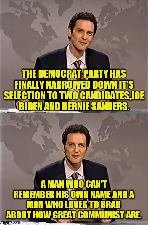 WEEKEND UPDATE WITH NORM | THE DEMOCRAT PARTY HAS FINALLY NARROWED DOWN IT'S SELECTION TO TWO CANDIDATES,JOE BIDEN AND BERNIE SANDERS. A MAN WHO CAN'T REMEMBER HIS OWN NAME AND A MAN WHO LOVES TO BRAG ABOUT HOW GREAT COMMUNIST ARE. | image tagged in weekend update with norm,bernie sanders,joe biden,election 2020,2020 elections,trump 2020 | made w/ Imgflip meme maker