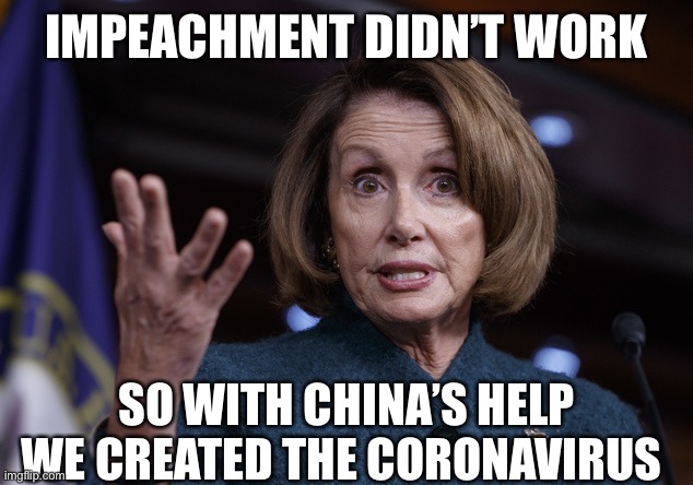 Good old Nancy Pelosi | IMPEACHMENT DIDN’T WORK; SO WITH CHINA’S HELP WE CREATED THE CORONAVIRUS | image tagged in good old nancy pelosi,nancy pelosi,coronavirus,democratic party,election 2020 | made w/ Imgflip meme maker