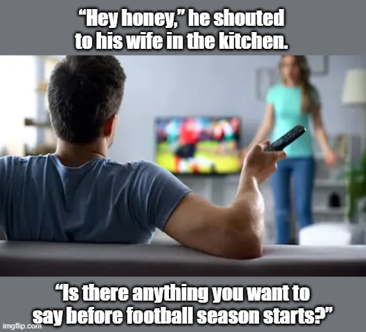 A husband sat in the living room with his hand on the remote | “Hey honey,” he shouted 
to his wife in the kitchen. “Is there anything you want to say before football season starts?” | image tagged in football | made w/ Imgflip meme maker