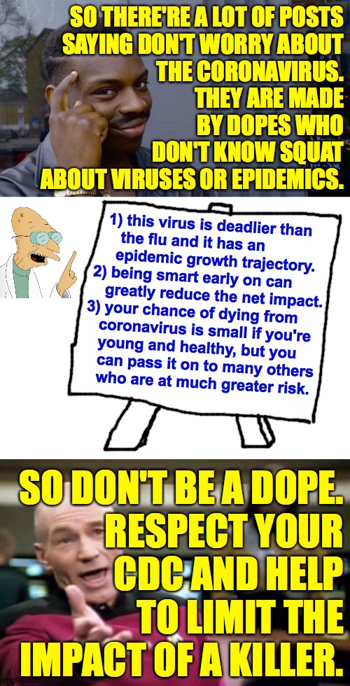 Don't be a dope. | SO THERE'RE A LOT OF POSTS
SAYING DON'T WORRY ABOUT
THE CORONAVIRUS.
THEY ARE MADE
BY DOPES WHO
DON'T KNOW SQUAT
ABOUT VIRUSES OR EPIDEMICS. 1) this virus is deadlier than
             the flu and it has an
            epidemic growth trajectory.
       2) being smart early on can
          greatly reduce the net impact.
      3) your chance of dying from
         coronavirus is small if you're
         young and healthy, but you
         can pass it on to many others
         who are at much greater risk. SO DON'T BE A DOPE.
RESPECT YOUR
CDC AND HELP
TO LIMIT THE
IMPACT OF A KILLER. | image tagged in memes,picard wtf,roll safe think about it,coronavirus,no thank you,wise up | made w/ Imgflip meme maker