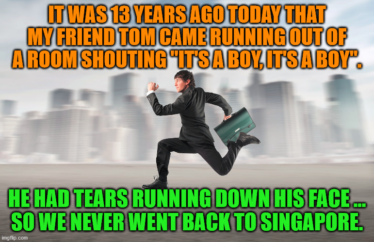 Not what you were thinking, right? | IT WAS 13 YEARS AGO TODAY THAT MY FRIEND TOM CAME RUNNING OUT OF A ROOM SHOUTING "IT'S A BOY, IT'S A BOY". HE HAD TEARS RUNNING DOWN HIS FACE ...
SO WE NEVER WENT BACK TO SINGAPORE. | image tagged in dark humor,boy,twisted | made w/ Imgflip meme maker