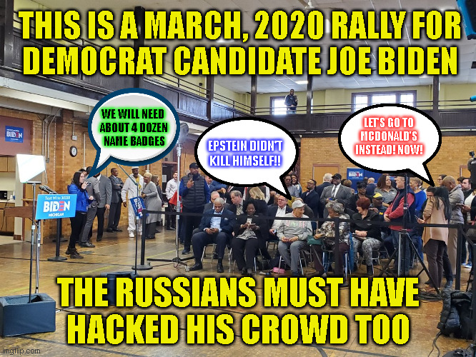 THIS IS A MARCH, 2020 RALLY FOR
DEMOCRAT CANDIDATE JOE BIDEN; WE WILL NEED 
ABOUT 4 DOZEN
NAME BADGES; LET'S GO TO
MCDONALD'S
INSTEAD! NOW! EPSTEIN DIDN'T
KILL HIMSELF!! THE RUSSIANS MUST HAVE
HACKED HIS CROWD TOO | made w/ Imgflip meme maker