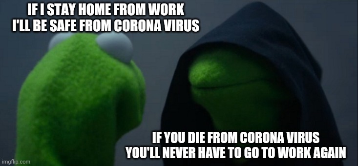 Evil Kermit | IF I STAY HOME FROM WORK I'LL BE SAFE FROM CORONA VIRUS; IF YOU DIE FROM CORONA VIRUS YOU'LL NEVER HAVE TO GO TO WORK AGAIN | image tagged in memes,evil kermit | made w/ Imgflip meme maker