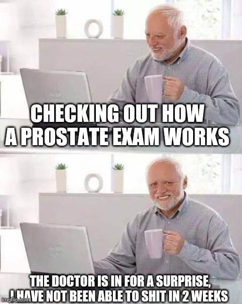 Hide the Pain Harold Meme | CHECKING OUT HOW A PROSTATE EXAM WORKS; THE DOCTOR IS IN FOR A SURPRISE, I HAVE NOT BEEN ABLE TO SHIT IN 2 WEEKS | image tagged in memes,hide the pain harold | made w/ Imgflip meme maker