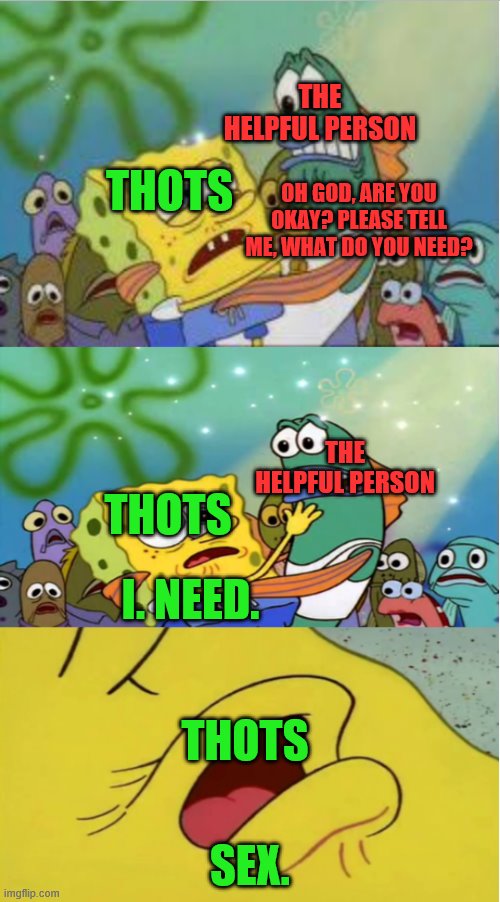 closer spongebob ripped pants | THE HELPFUL PERSON; THOTS; OH GOD, ARE YOU OKAY? PLEASE TELL ME, WHAT DO YOU NEED? THE HELPFUL PERSON; THOTS; I. NEED. THOTS; SEX. | image tagged in closer spongebob ripped pants | made w/ Imgflip meme maker