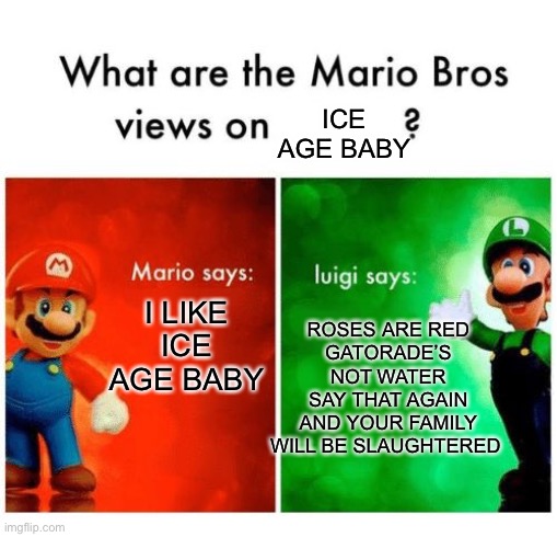 . | ICE AGE BABY; ROSES ARE RED
GATORADE’S NOT WATER
SAY THAT AGAIN
AND YOUR FAMILY WILL BE SLAUGHTERED; I LIKE ICE AGE BABY | image tagged in mario says luigi says,ice age baby | made w/ Imgflip meme maker