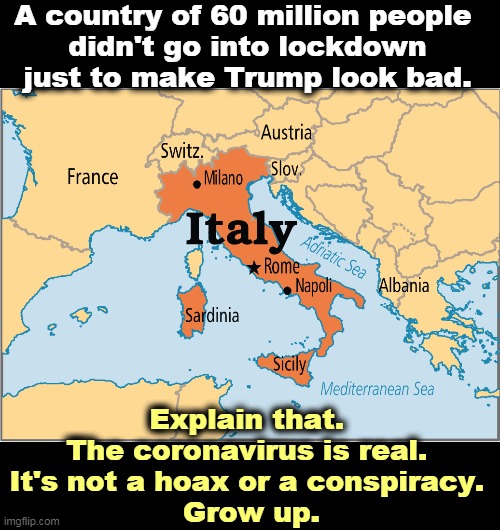 Trump makes everything all about himself. He's the most self-centered man in the world. | A country of 60 million people 
didn't go into lockdown just to make Trump look bad. Explain that. 
The coronavirus is real. 
It's not a hoax or a conspiracy. 
Grow up. | image tagged in coronavirus,italy,trump,malignant narcissism,conspiracy,paranoid | made w/ Imgflip meme maker