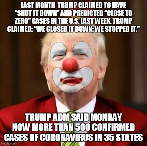 Donald Trump Clown | LAST MONTH  TRUMP CLAIMED TO HAVE “SHUT IT DOWN” AND PREDICTED “CLOSE TO ZERO” CASES IN THE U.S. LAST WEEK, TRUMP CLAIMED: “WE CLOSED IT DOWN; WE STOPPED IT.”; TRUMP ADM SAID MONDAY NOW MORE THAN 500 CONFIRMED CASES OF CORONAVIRUS IN 35 STATES | image tagged in donald trump clown | made w/ Imgflip meme maker